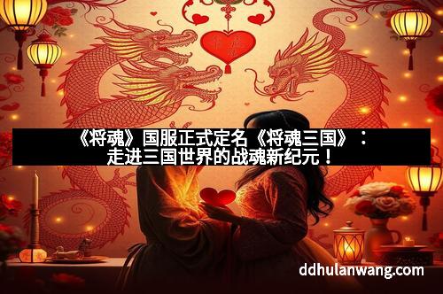 《将魂》国服正式定名《将魂三国》：走进三国世界的战魂新纪元！