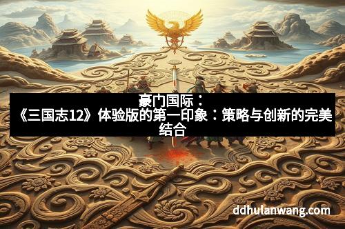 豪门国际：《三国志12》体验版的第一印象：策略与创新的完美结合